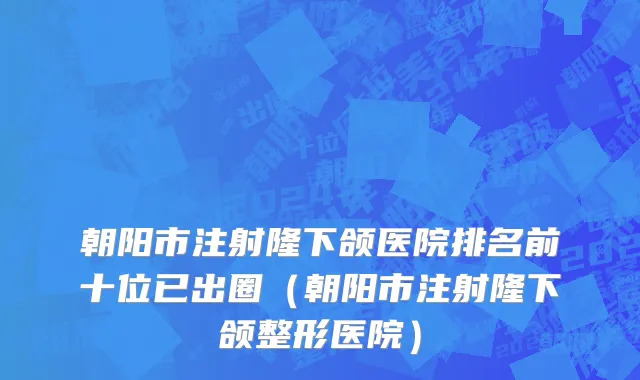 朝阳市注射隆下颌医院排名前十位已出圈（朝阳市注射隆下颌整形医院）
