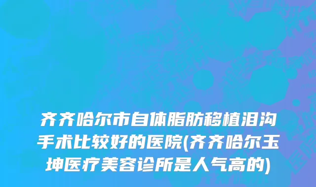 齐齐哈尔市自体脂肪移植泪沟手术比较好的医院(齐齐哈尔玉坤医疗美容诊所是人气高的)
