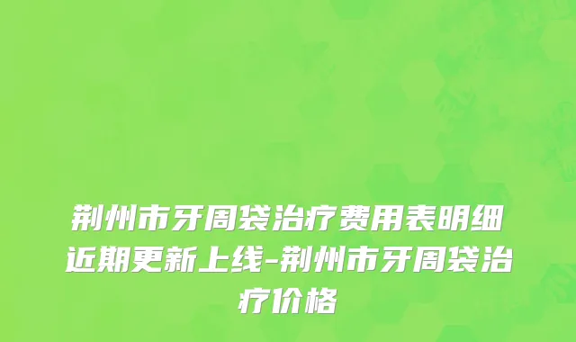 荆州市牙周袋治疗费用表明细近期更新上线-荆州市牙周袋治疗价格