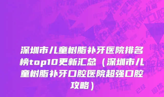 深圳市儿童树脂补牙医院排名榜top10更新汇总（深圳市儿童树脂补牙口腔医院超强口腔攻略）