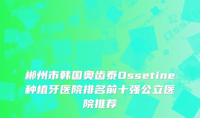 郴州市韩国奥齿泰Ossetine种植牙医院排名前十强公立医院推荐