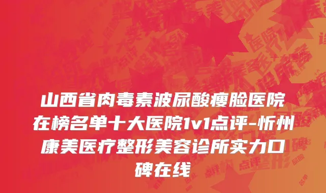 山西省肉毒素波尿酸瘦脸医院在榜名单十大医院1v1点评-忻州康美医疗整形美容诊所实力口碑在线
