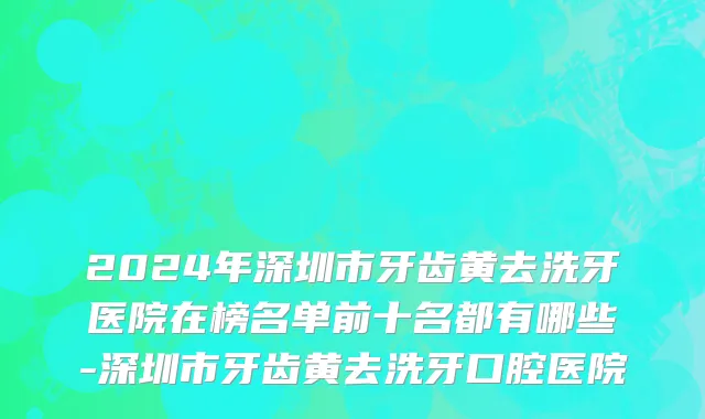 2024年深圳市牙齿黄去洗牙医院在榜名单前十名都有哪些-深圳市牙齿黄去洗牙口腔医院