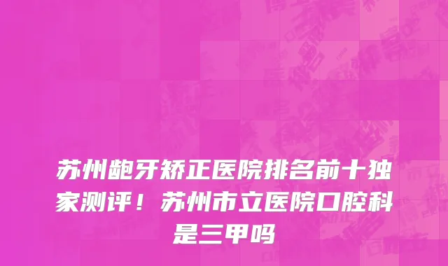 苏州龅牙矫正医院排名前十独家测评!苏州市立医院口腔科是三甲吗