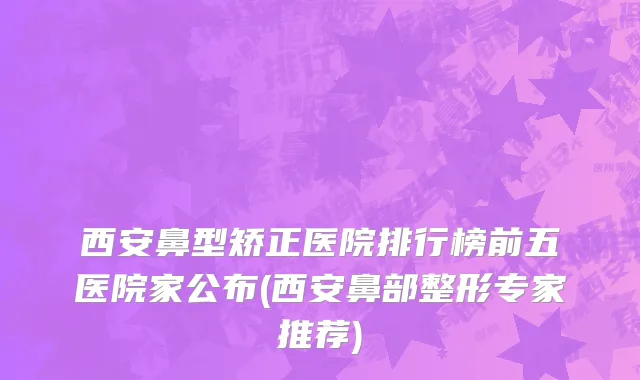 西安鼻型矫正医院排行榜前五医院家公布(西安鼻部整形专家推荐)