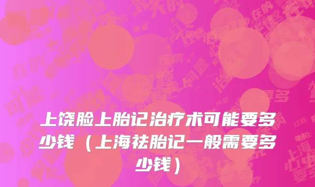 上饶脸上胎记治疗术可能要多少钱（上海祛胎记一般需要多少钱）