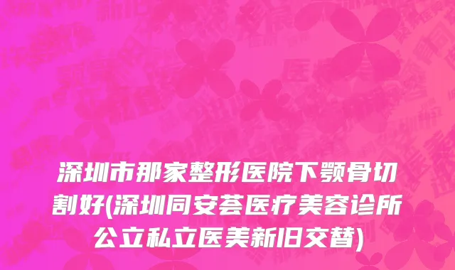 深圳市那家整形医院下颚骨切割好(深圳同安荟医疗美容诊所公立私立医美新旧交替)