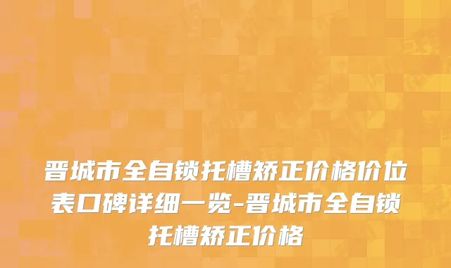 晋城市全自锁托槽矫正价格价位表口碑详细一览-晋城市全自锁托槽矫正价格