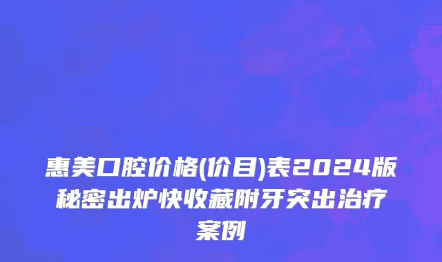 惠美口腔价格(价目)表2024版秘密出炉快收藏附牙突出治疗案例