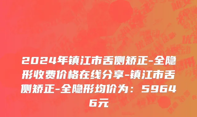 2024年镇江市舌侧矫正-全隐形收费价格在线分享-镇江市舌侧矫正-全隐形均价为：59646元