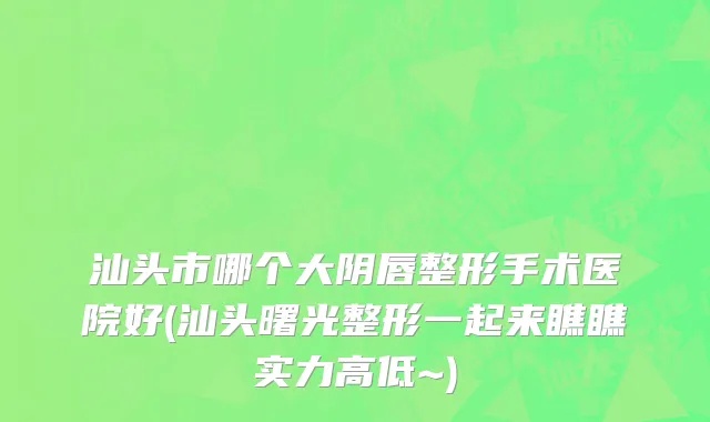 汕头市哪个大阴唇整形手术医院好(汕头曙光整形一起来瞧瞧实力高低~)