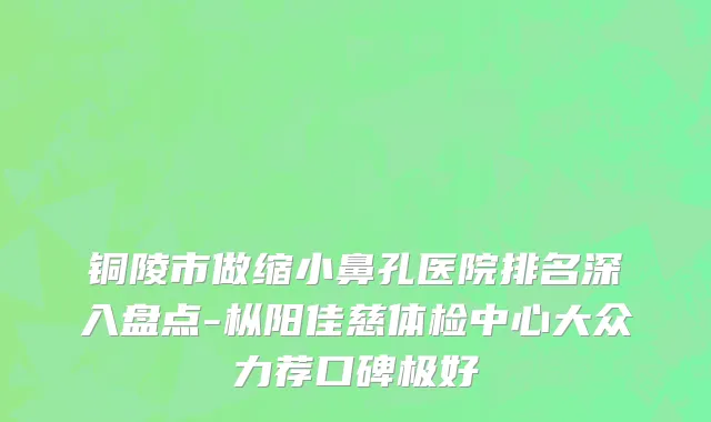 铜陵市做缩小鼻孔医院排名深入盘点-枞阳佳慈体检中心大众力荐口碑极好
