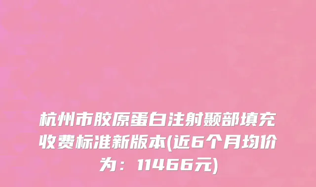 杭州市胶原蛋白注射颞部填充收费标准新版本(近6个月均价为：11466元)