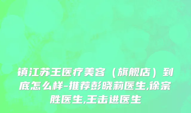 镇江苏王医疗美容（旗舰店）到底怎么样-推荐彭晓莉医生,徐宗胜医生,王击进医生