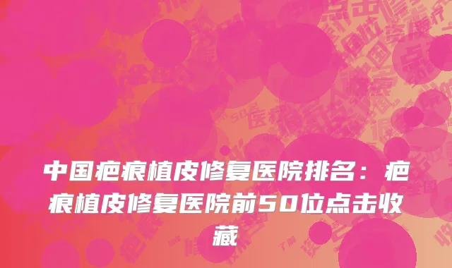 中国疤痕植皮修复医院排名：疤痕植皮修复医院前50位点击收藏