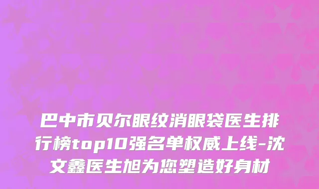 巴中市贝尔眼纹消眼袋医生排行榜top10强名单权威上线-沈文鑫医生旭为您塑造好身材