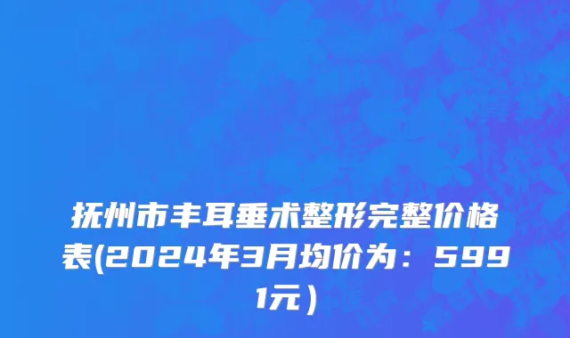 抚州市丰耳垂术整形完整价格表(2024年3月均价为：5991元）