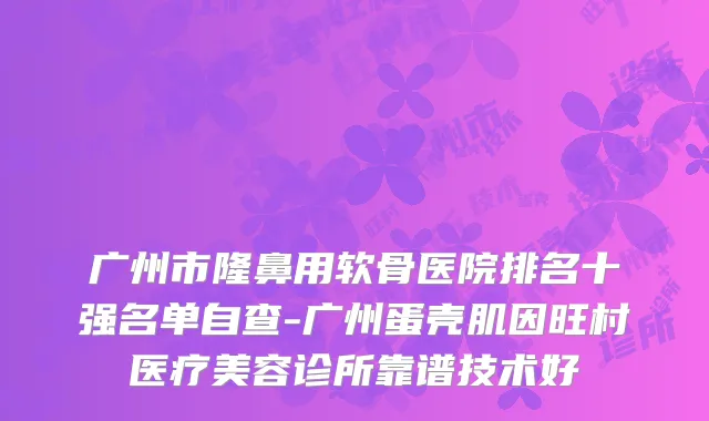 广州市隆鼻用软骨医院排名十强名单自查-广州蛋壳肌因旺村医疗美容诊所靠谱技术好