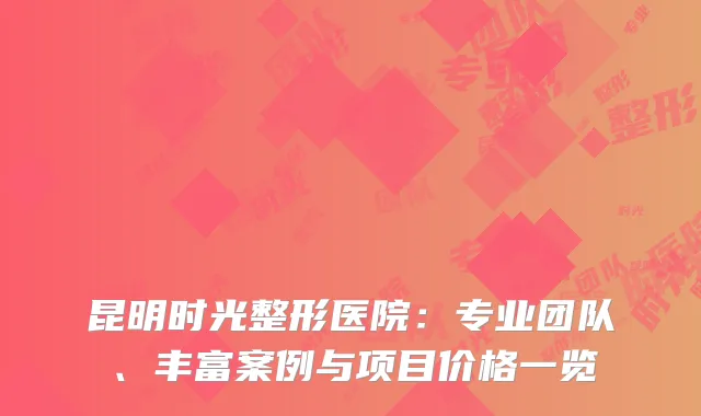 昆明时光整形医院：专业团队、丰富案例与项目价格一览