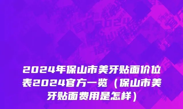2024年保山市美牙贴面价位表2024官方一览（保山市美牙贴面费用是怎样）