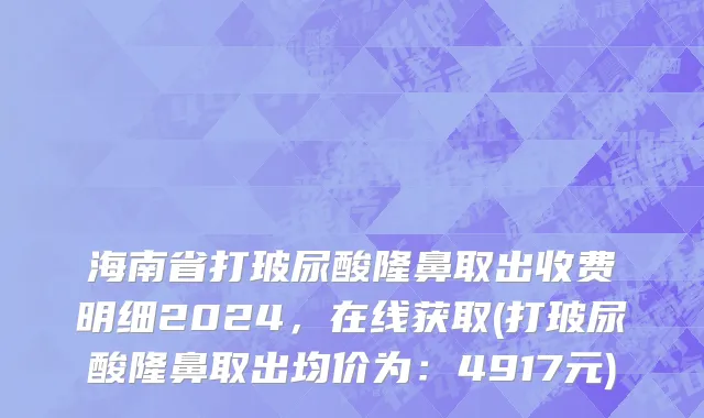 海南省打玻尿酸隆鼻取出收费明细2024，在线获取(打玻尿酸隆鼻取出均价为：4917元)