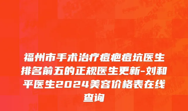 福州市手术治疗痘疤痘坑医生排名前五的正规医生更新-刘和平医生2024美容价格表在线查询