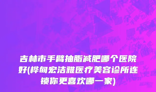 吉林市手臂抽脂减肥哪个医院好(桦甸宏洁雅医疗美容诊所连锁你更喜欢哪一家)