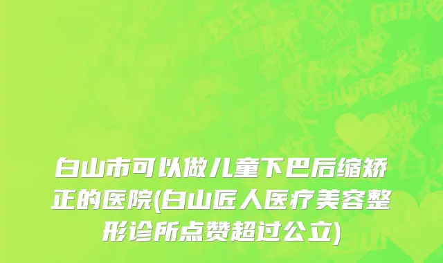 白山市可以做儿童下巴后缩矫正的医院(白山匠人医疗美容整形诊所点赞超过公立)