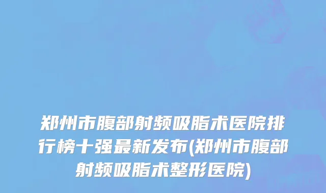 郑州市腹部射频吸脂术医院排行榜十强最新发布(郑州市腹部射频吸脂术整形医院)