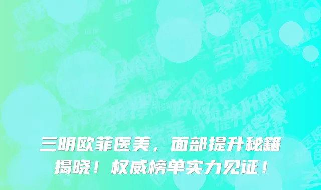 三明欧菲医美，面部提升秘籍揭晓！权威榜单实力见证！