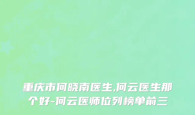 重庆市何晓南医生,何云医生那个好-何云医师位列榜单前三