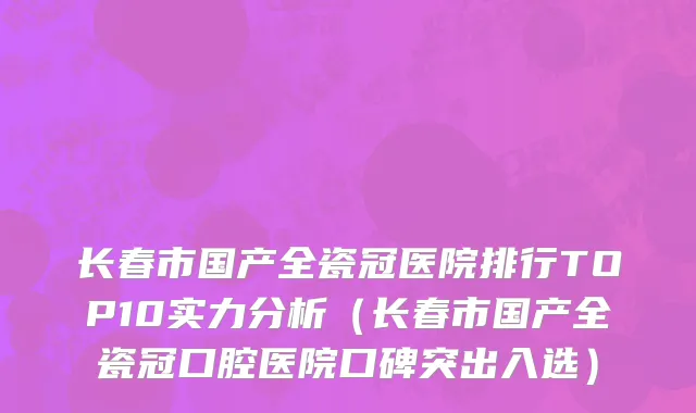 长春市国产全瓷冠医院排行TOP10实力分析（长春市国产全瓷冠口腔医院口碑突出入选）