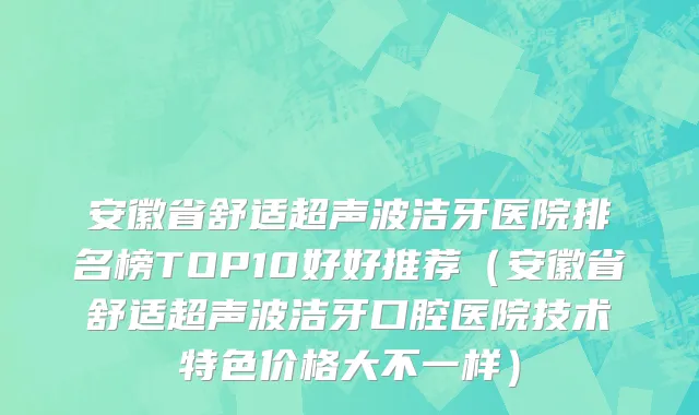 安徽省舒适超声波洁牙医院排名榜TOP10好好推荐（安徽省舒适超声波洁牙口腔医院技术特色价格大不一样）