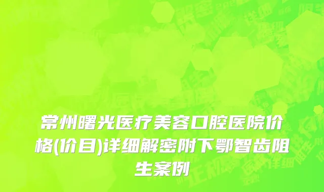 常州曙光医疗美容口腔医院价格(价目)详细解密附下鄂智齿阻生案例