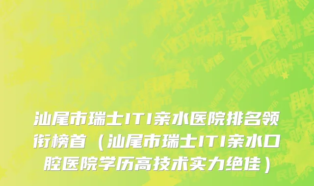汕尾市瑞士ITI亲水医院排名领衔榜首（汕尾市瑞士ITI亲水口腔医院学历高技术实力绝佳）