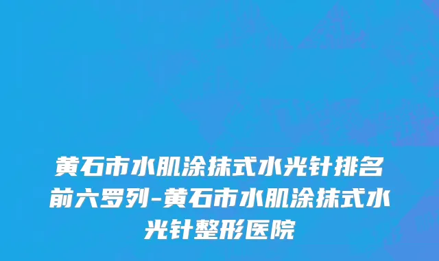 黄石市水肌涂抹式水光针排名前六罗列-黄石市水肌涂抹式水光针整形医院