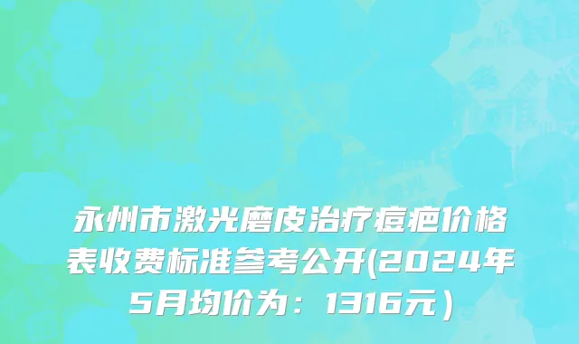永州市激光磨皮治疗痘疤价格表收费标准参考公开(2024年5月均价为：1316元）