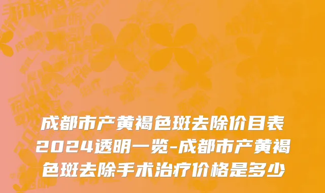 成都市产黄褐色斑去除价目表2024透明一览-成都市产黄褐色斑去除手术治疗价格是多少