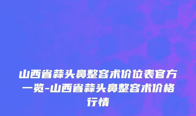 山西省蒜头鼻整容术价位表官方一览-山西省蒜头鼻整容术价格行情
