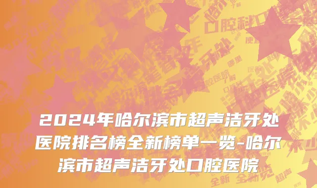 2024年哈尔滨市超声洁牙处医院排名榜全新榜单一览-哈尔滨市超声洁牙处口腔医院