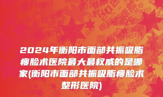 2024年衡阳市面部共振吸脂瘦脸术医院最大最权威的是哪家(衡阳市面部共振吸脂瘦脸术整形医院)