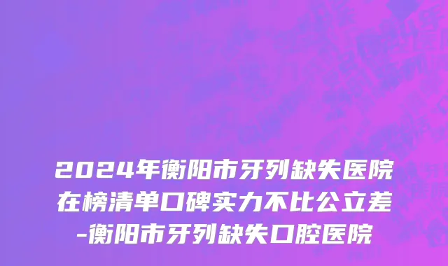 2024年衡阳市牙列缺失医院在榜清单口碑实力不比公立差-衡阳市牙列缺失口腔医院