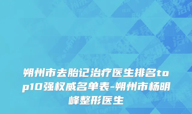 朔州市去胎记治疗医生排名top10强权威名单表-朔州市杨明峰整形医生