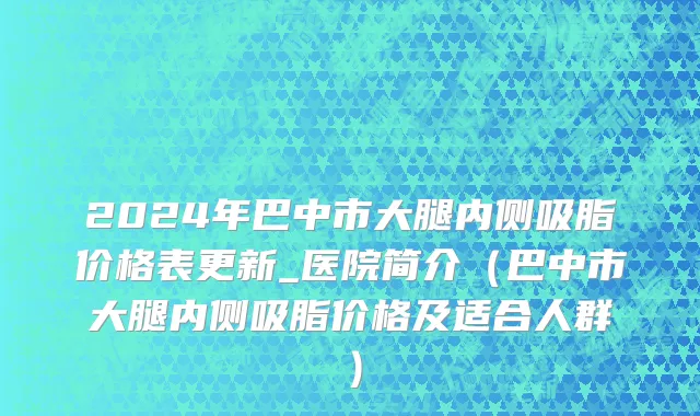 2024年巴中市大腿内侧吸脂价格表更新_医院简介（巴中市大腿内侧吸脂价格及适合人群）