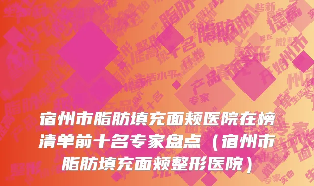 宿州市脂肪填充面颊医院在榜清单前十名专家盘点（宿州市脂肪填充面颊整形医院）