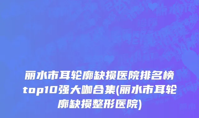 丽水市耳轮廓缺损医院排名榜top10强大咖合集(丽水市耳轮廓缺损整形医院)