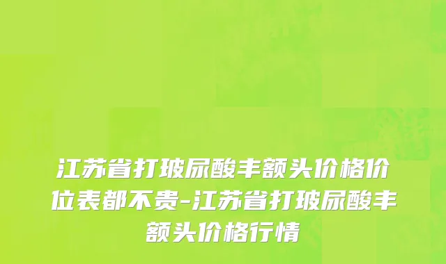 江苏省打玻尿酸丰额头价格价位表都不贵-江苏省打玻尿酸丰额头价格行情