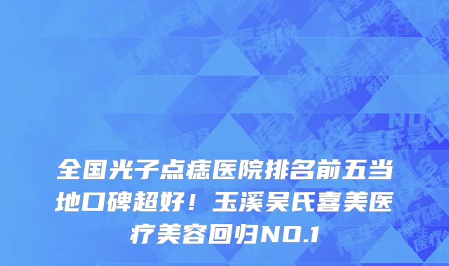 全国光子点痣医院排名前五当地口碑超好!玉溪吴氏喜美医疗美容回归NO.1