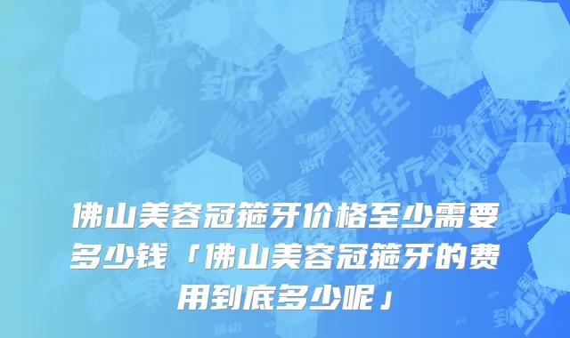 佛山美容冠箍牙价格至少需要多少钱「佛山美容冠箍牙的费用到底多少呢」