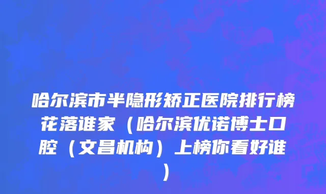 哈尔滨市半隐形矫正医院排行榜花落谁家（哈尔滨优诺博士口腔（文昌机构）上榜你看好谁）